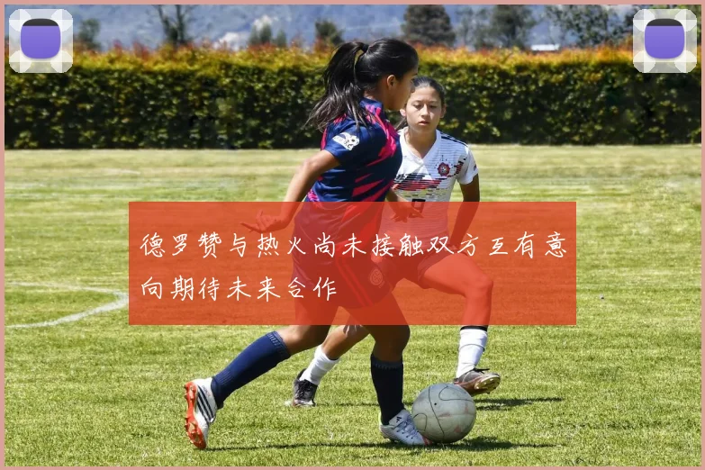 德罗赞与热火尚未接触双方互有意向期待未来合作