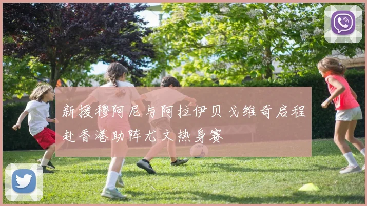 新援穆阿尼与阿拉伊贝戈维奇启程赴香港助阵尤文热身赛
