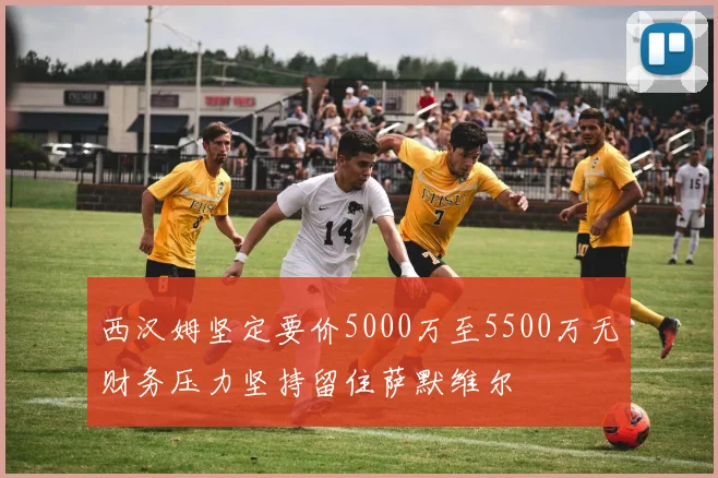 西汉姆坚定要价5000万至5500万无财务压力坚持留住萨默维尔