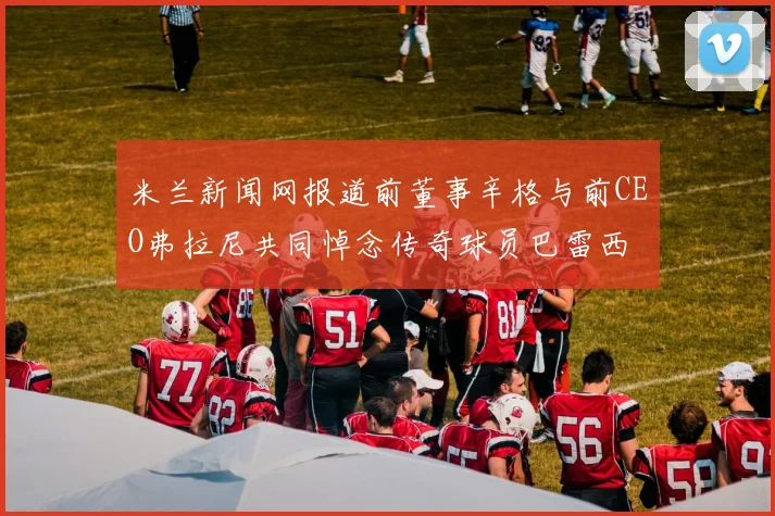 米兰新闻网报道前董事辛格与前CEO弗拉尼共同悼念传奇球员巴雷西
