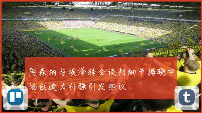 阿森纳与埃泽转会谈判细节揭晓中场创造力补强引发热议