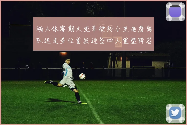 湖人休赛期大变革续约小里老詹离队送走多位首发连签四人重塑阵容
