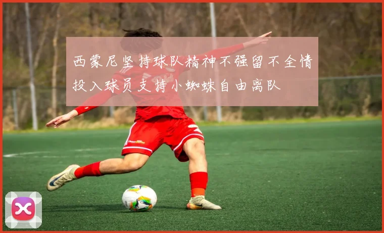 西蒙尼坚持球队精神不强留不全情投入球员支持小蜘蛛自由离队