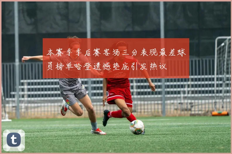本赛季季后赛客场三分表现最差球员榜单哈登遗憾垫底引发热议