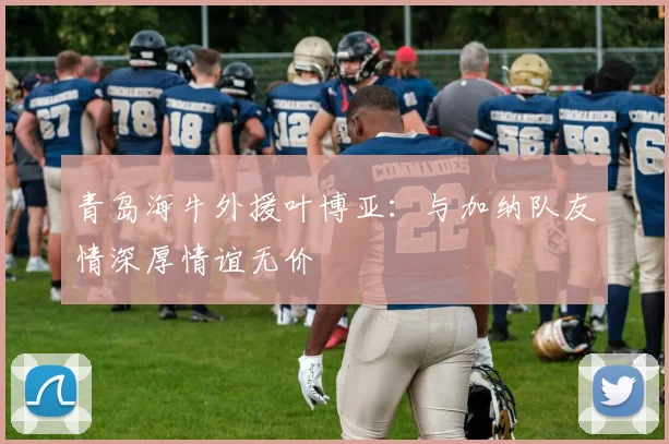 青岛海牛外援叶博亚：与加纳队友情深厚情谊无价