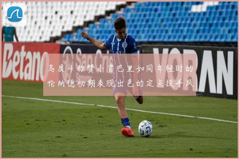乌度卡称赞小贾巴里如同年轻时的伦纳德初期表现出色的定点投手风格