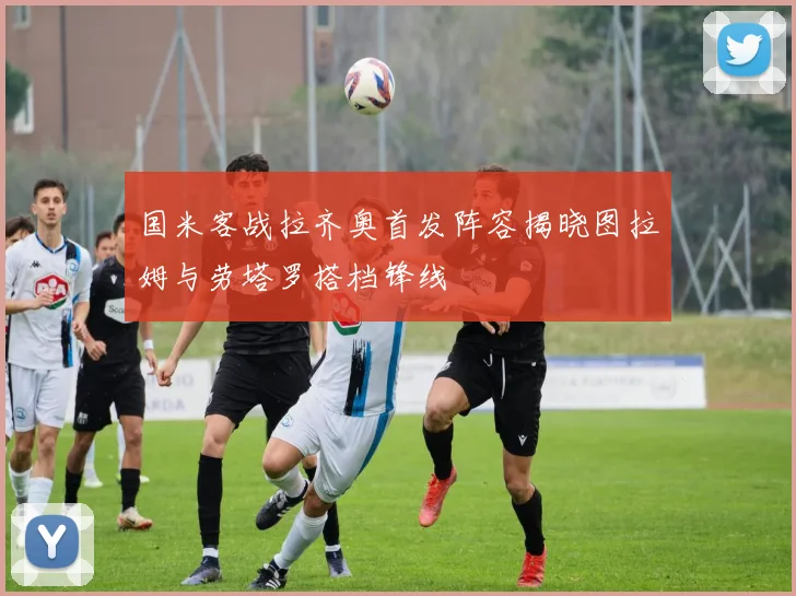 国米客战拉齐奥首发阵容揭晓图拉姆与劳塔罗搭档锋线
