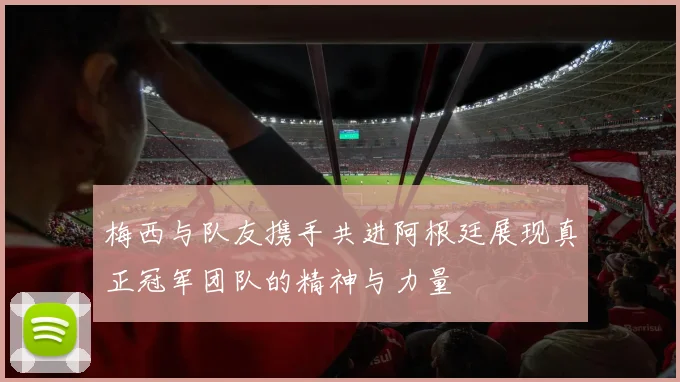 梅西与队友携手共进阿根廷展现真正冠军团队的精神与力量