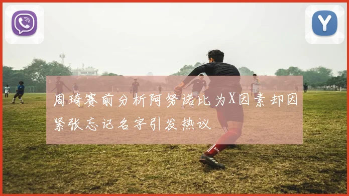 周琦赛前分析阿努诺比为X因素却因紧张忘记名字引发热议