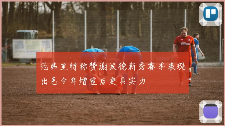 范弗里特称赞谢泼德新秀赛季表现出色今年增重后更具实力