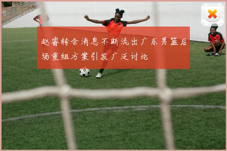 赵睿转会消息不断流出广东男篮后场重组方案引发广泛讨论