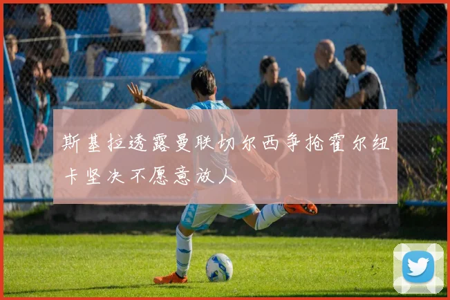 斯基拉透露曼联切尔西争抢霍尔纽卡坚决不愿意放人