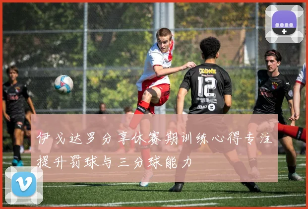 伊戈达罗分享休赛期训练心得专注提升罚球与三分球能力