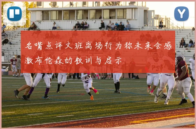 名嘴点评文班离场行为称未来会感激布伦森的教训与启示