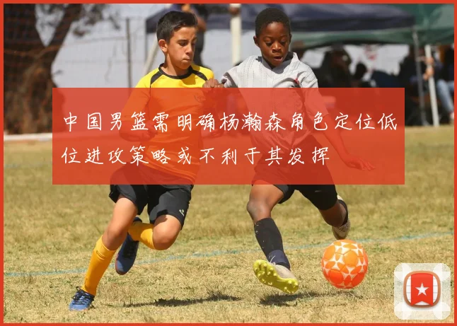 中国男篮需明确杨瀚森角色定位低位进攻策略或不利于其发挥
