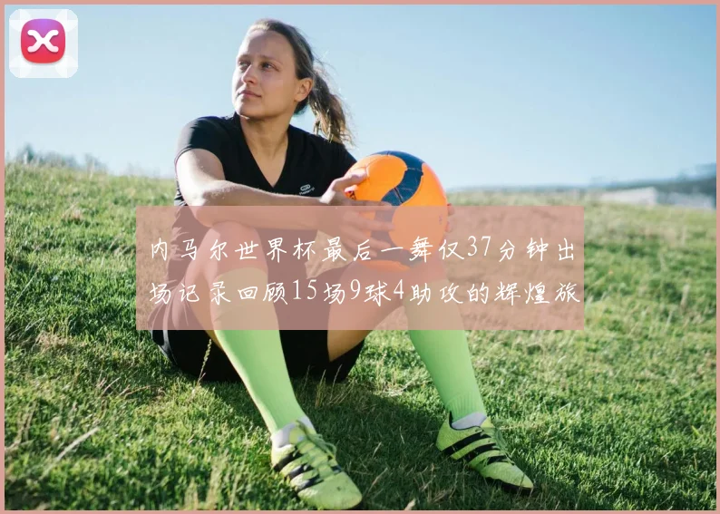 内马尔世界杯最后一舞仅37分钟出场记录回顾15场9球4助攻的辉煌旅程