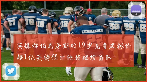 英媒称伯恩茅斯对19岁克鲁皮标价超1亿英镑预计他将继续留队
