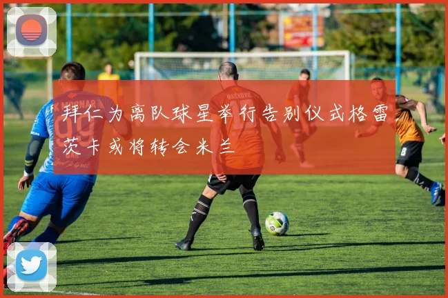 拜仁为离队球星举行告别仪式格雷茨卡或将转会米兰