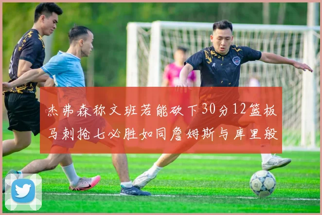 杰弗森称文班若能砍下30分12篮板马刺抢七必胜如同詹姆斯与库里般出色