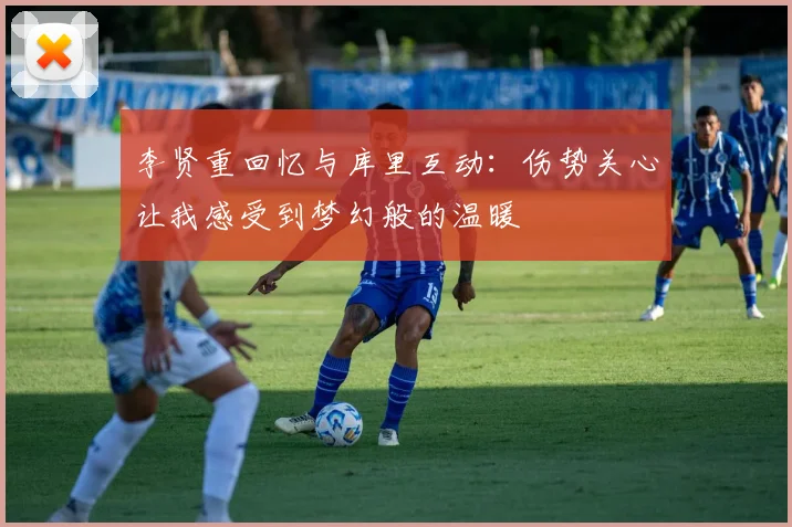 李贤重回忆与库里互动：伤势关心让我感受到梦幻般的温暖
