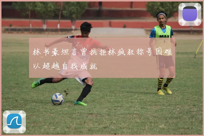 林书豪坦言曾抗拒林疯狂称号因难以超越自我成就