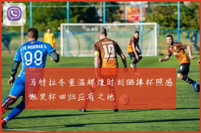 马特拉齐重温辉煌时刻晒捧杯照感慨奖杯回归应有之地
