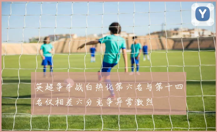 英超争夺战白热化第六名与第十四名仅相差六分竞争异常激烈