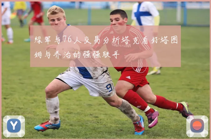 绿军与76人交易分析塔克看好塔图姆与乔治的强强联手