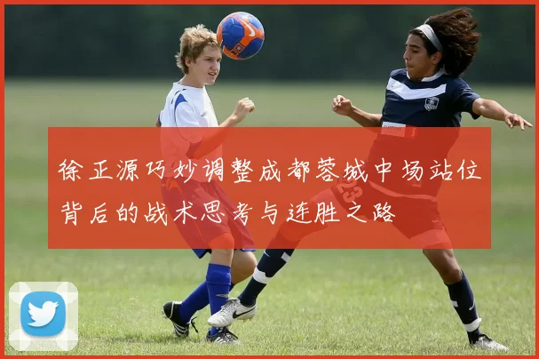 徐正源巧妙调整成都蓉城中场站位背后的战术思考与连胜之路