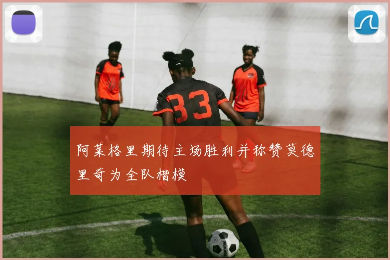 阿莱格里期待主场胜利并称赞莫德里奇为全队楷模