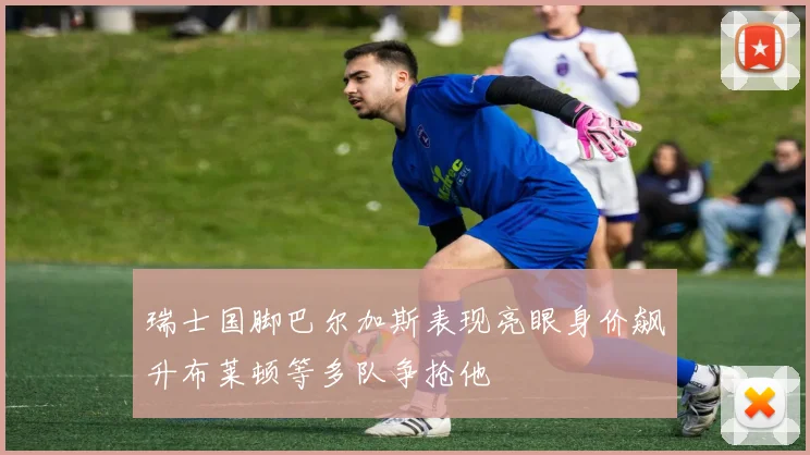 瑞士国脚巴尔加斯表现亮眼身价飙升布莱顿等多队争抢他