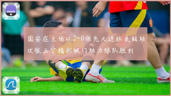 国安在主场以2-0领先大连林良铭助攻张玉宁精彩破门助力球队胜利