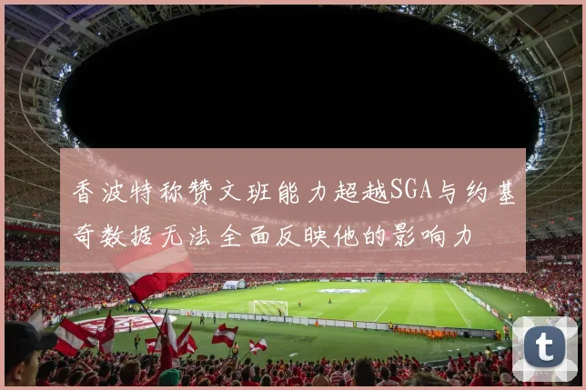 香波特称赞文班能力超越SGA与约基奇数据无法全面反映他的影响力