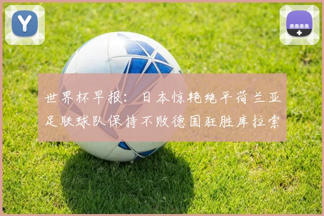 世界杯早报：日本惊艳绝平荷兰亚足联球队保持不败德国狂胜库拉索