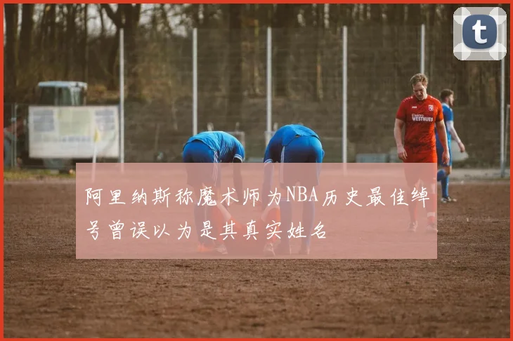 阿里纳斯称魔术师为NBA历史最佳绰号曾误以为是其真实姓名